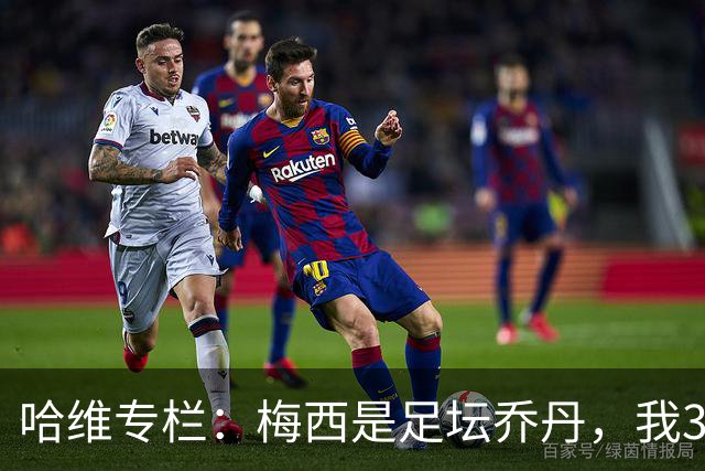 哈维专栏：梅西是足坛乔丹，我39岁已在卡塔尔但他仍那么出色